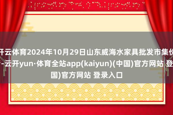 开云体育2024年10月29日山东威海水家具批发市集价钱行情-云开yun·体育全站app(kaiyun)(中国)官方网站 登录入口