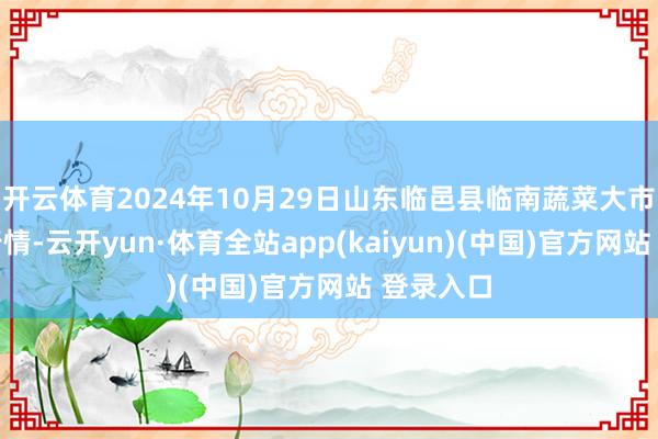 开云体育2024年10月29日山东临邑县临南蔬菜大市集价钱行情-云开yun·体育全站app(kaiyun)(中国)官方网站 登录入口