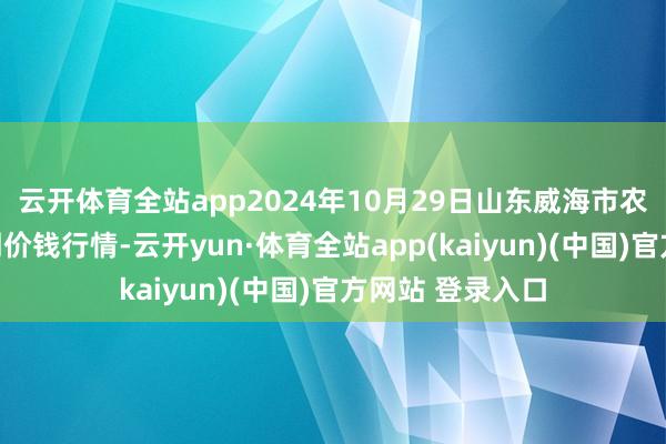 云开体育全站app2024年10月29日山东威海市农副家具批发阛阓价钱行情-云开yun·体育全站app(kaiyun)(中国)官方网站 登录入口