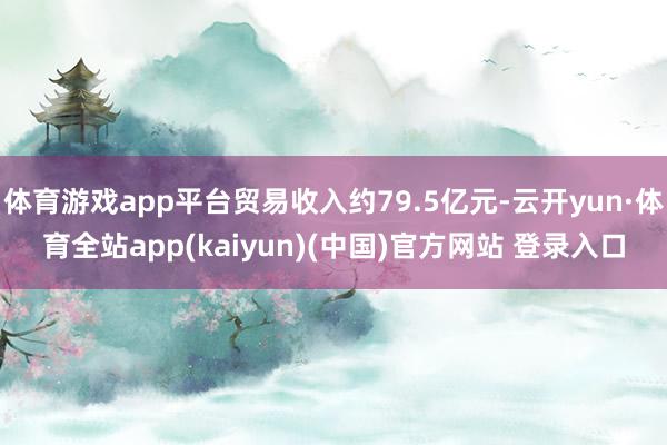 体育游戏app平台贸易收入约79.5亿元-云开yun·体育全站app(kaiyun)(中国)官方网站 登录入口