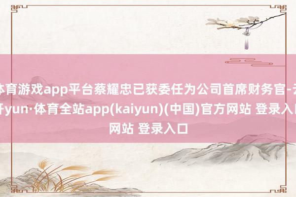 体育游戏app平台蔡耀忠已获委任为公司首席财务官-云开yun·体育全站app(kaiyun)(中国)官方网站 登录入口