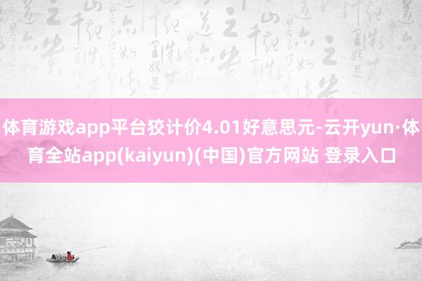 体育游戏app平台狡计价4.01好意思元-云开yun·体育全站app(kaiyun)(中国)官方网站 登录入口