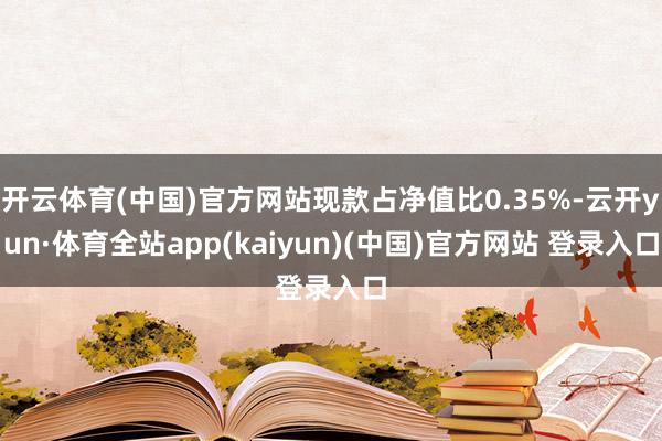 开云体育(中国)官方网站现款占净值比0.35%-云开yun·体育全站app(kaiyun)(中国)官方网站 登录入口