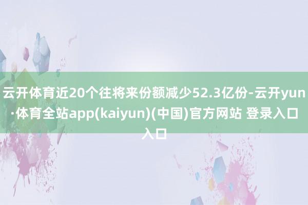 云开体育近20个往将来份额减少52.3亿份-云开yun·体育全站app(kaiyun)(中国)官方网站 登录入口