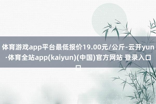 体育游戏app平台最低报价19.00元/公斤-云开yun·体育全站app(kaiyun)(中国)官方网站 登录入口