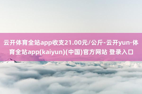 云开体育全站app收支21.00元/公斤-云开yun·体育全站app(kaiyun)(中国)官方网站 登录入口