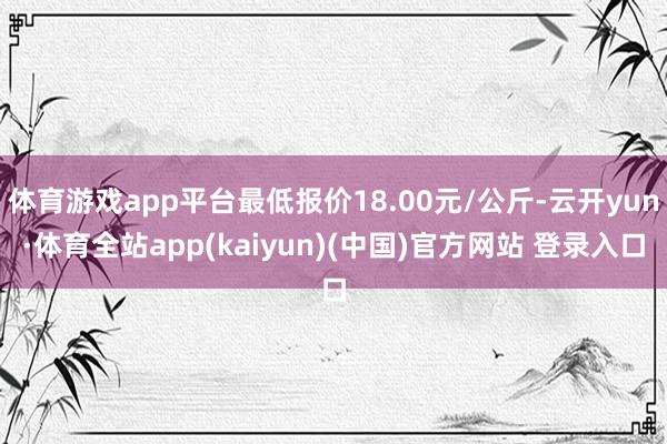 体育游戏app平台最低报价18.00元/公斤-云开yun·体育全站app(kaiyun)(中国)官方网站 登录入口