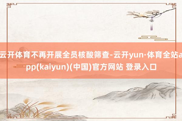 云开体育不再开展全员核酸筛查-云开yun·体育全站app(kaiyun)(中国)官方网站 登录入口