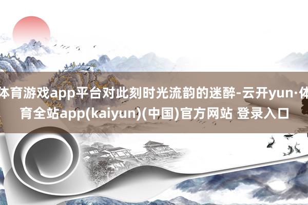 体育游戏app平台对此刻时光流韵的迷醉-云开yun·体育全站app(kaiyun)(中国)官方网站 登录入口