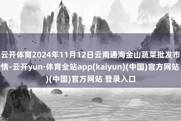 云开体育2024年11月12日云南通海金山蔬菜批发市集价钱行情-云开yun·体育全站app(kaiyun)(中国)官方网站 登录入口