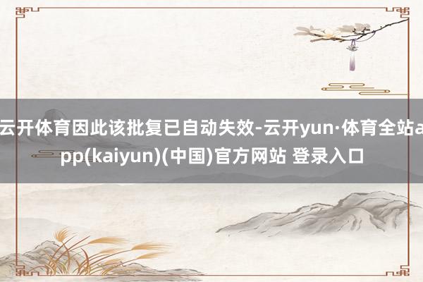 云开体育因此该批复已自动失效-云开yun·体育全站app(kaiyun)(中国)官方网站 登录入口