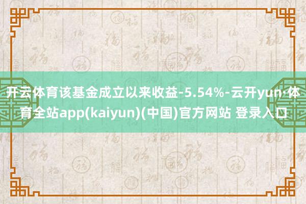 开云体育该基金成立以来收益-5.54%-云开yun·体育全站app(kaiyun)(中国)官方网站 登录入口