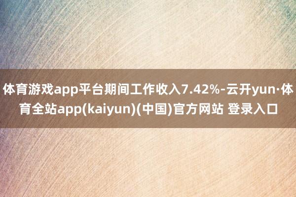 体育游戏app平台期间工作收入7.42%-云开yun·体育全站app(kaiyun)(中国)官方网站 登录入口