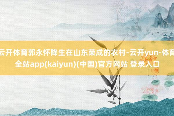 云开体育郭永怀降生在山东荣成的农村-云开yun·体育全站app(kaiyun)(中国)官方网站 登录入口