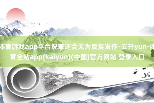 体育游戏app平台况兼还会无为反复发作-云开yun·体育全站app(kaiyun)(中国)官方网站 登录入口