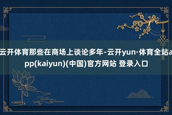 云开体育那些在商场上谈论多年-云开yun·体育全站app(kaiyun)(中国)官方网站 登录入口