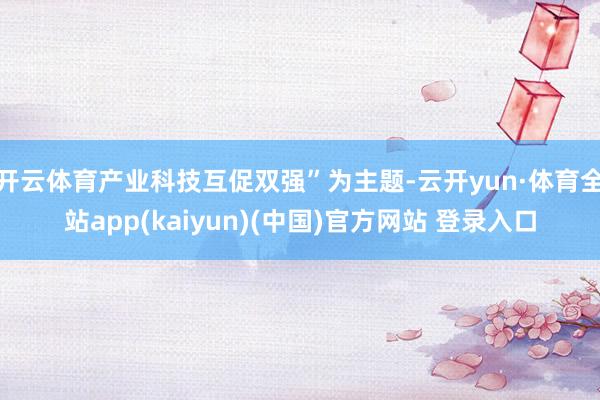 开云体育产业科技互促双强”为主题-云开yun·体育全站app(kaiyun)(中国)官方网站 登录入口