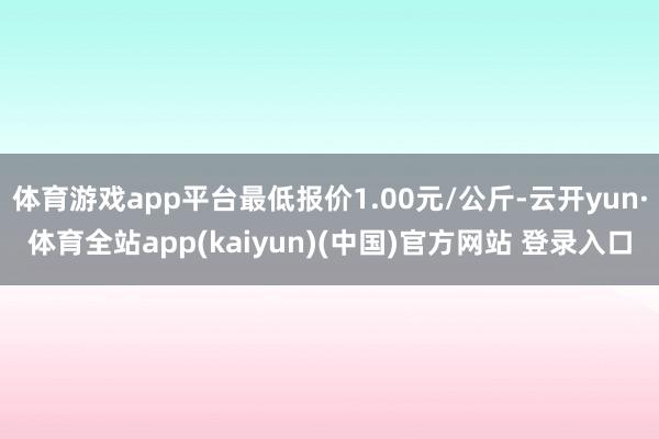 体育游戏app平台最低报价1.00元/公斤-云开yun·体育全站app(kaiyun)(中国)官方网站 登录入口