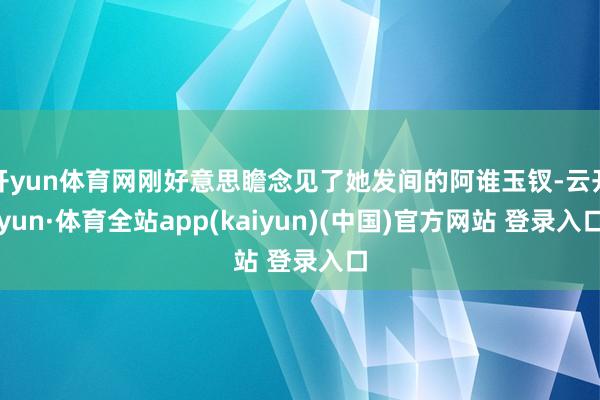 开yun体育网刚好意思瞻念见了她发间的阿谁玉钗-云开yun·体育全站app(kaiyun)(中国)官方网站 登录入口