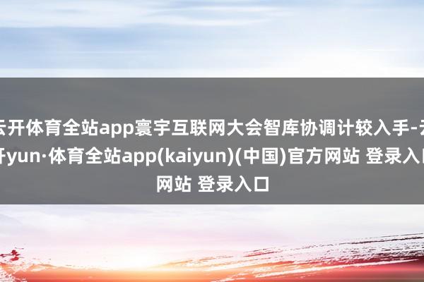 云开体育全站app寰宇互联网大会智库协调计较入手-云开yun·体育全站app(kaiyun)(中国)官方网站 登录入口