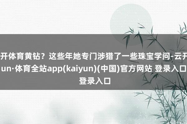 云开体育黄钻？这些年她专门涉猎了一些珠宝学问-云开yun·体育全站app(kaiyun)(中国)官方网站 登录入口