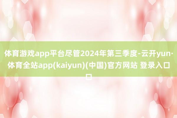 体育游戏app平台尽管2024年第三季度-云开yun·体育全站app(kaiyun)(中国)官方网站 登录入口