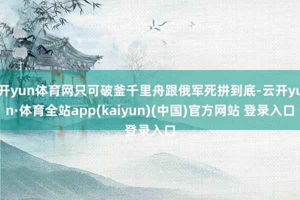 开yun体育网只可破釜千里舟跟俄军死拼到底-云开yun·体育全站app(kaiyun)(中国)官方网站 登录入口