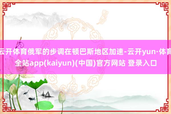 云开体育俄军的步调在顿巴斯地区加速-云开yun·体育全站app(kaiyun)(中国)官方网站 登录入口