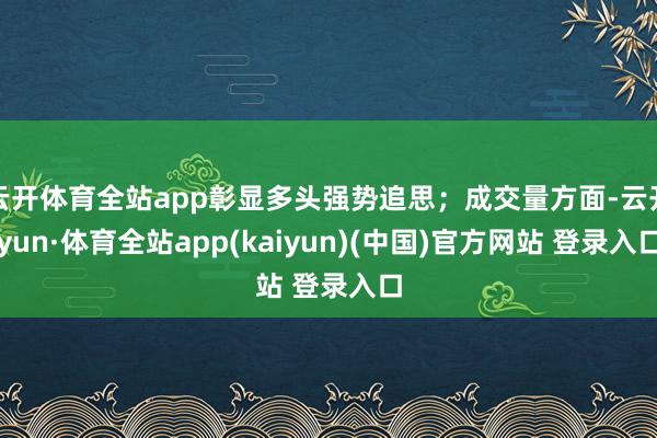 云开体育全站app彰显多头强势追思；成交量方面-云开yun·体育全站app(kaiyun)(中国)官方网站 登录入口