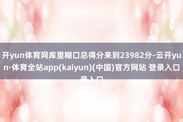 开yun体育网库里糊口总得分来到23982分-云开yun·体育全站app(kaiyun)(中国)官方网站 登录入口