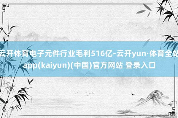 云开体育电子元件行业毛利516亿-云开yun·体育全站app(kaiyun)(中国)官方网站 登录入口