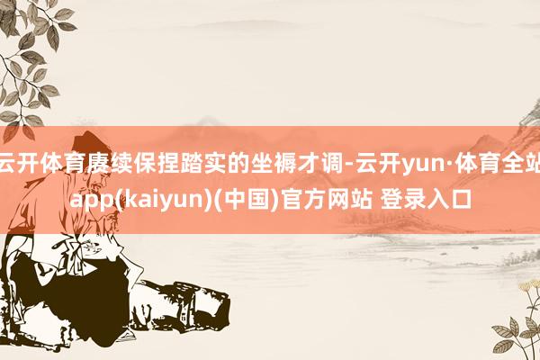 云开体育赓续保捏踏实的坐褥才调-云开yun·体育全站app(kaiyun)(中国)官方网站 登录入口