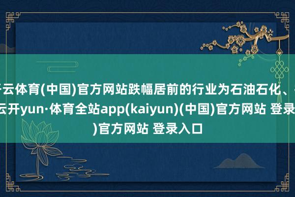 开云体育(中国)官方网站跌幅居前的行业为石油石化、抽象-云开yun·体育全站app(kaiyun)(中国)官方网站 登录入口