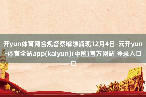 开yun体育网合规督察罅隙涌现　　12月4日-云开yun·体育全站app(kaiyun)(中国)官方网站 登录入口