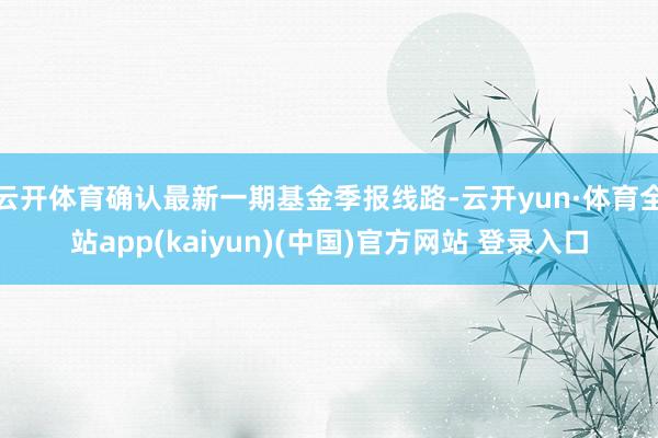 云开体育确认最新一期基金季报线路-云开yun·体育全站app(kaiyun)(中国)官方网站 登录入口