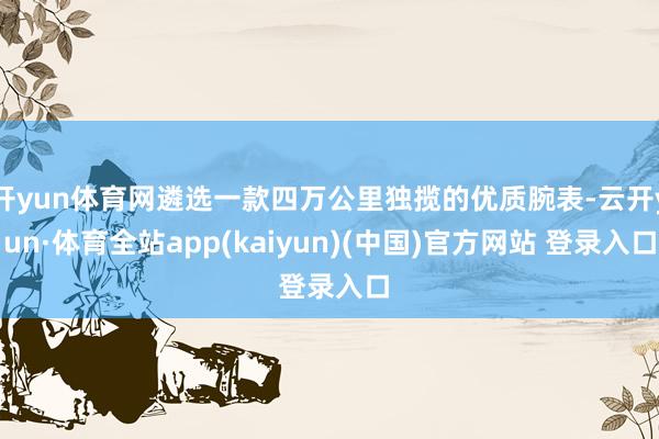 开yun体育网遴选一款四万公里独揽的优质腕表-云开yun·体育全站app(kaiyun)(中国)官方网站 登录入口