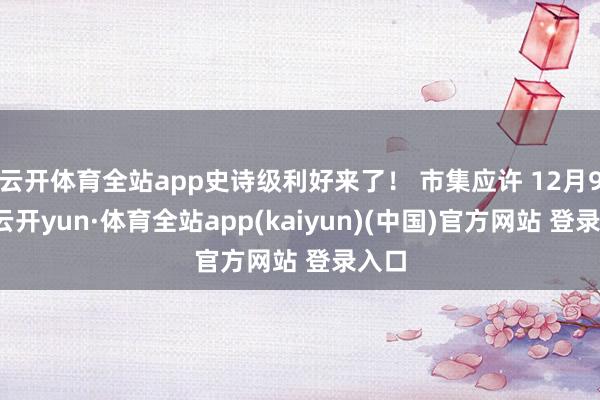 云开体育全站app史诗级利好来了！ 市集应许 12月9日-云开yun·体育全站app(kaiyun)(中国)官方网站 登录入口