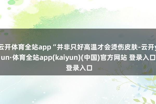 云开体育全站app“并非只好高温才会烫伤皮肤-云开yun·体育全站app(kaiyun)(中国)官方网站 登录入口