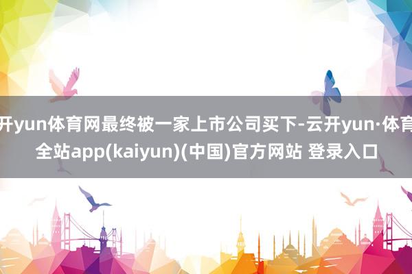 开yun体育网最终被一家上市公司买下-云开yun·体育全站app(kaiyun)(中国)官方网站 登录入口