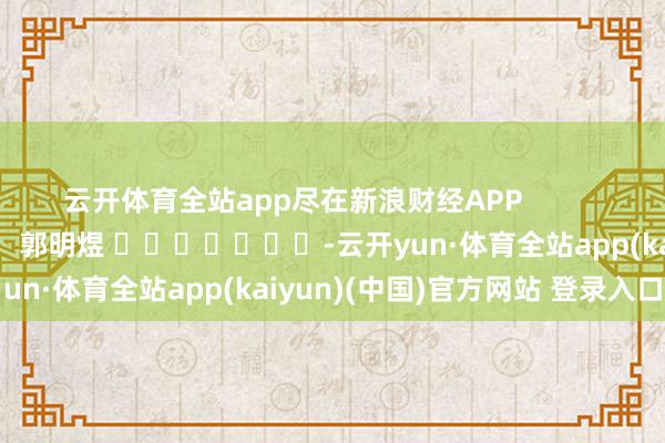 云开体育全站app尽在新浪财经APP            						包袱裁剪：郭明煜 							-云开yun·体育全站app(kaiyun)(中国)官方网站 登录入口