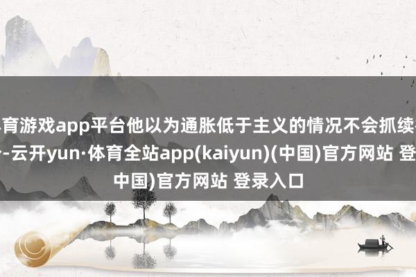 体育游戏app平台他以为通胀低于主义的情况不会抓续很永劫分-云开yun·体育全站app(kaiyun)(中国)官方网站 登录入口