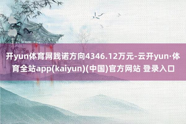 开yun体育网践诺方向4346.12万元-云开yun·体育全站app(kaiyun)(中国)官方网站 登录入口