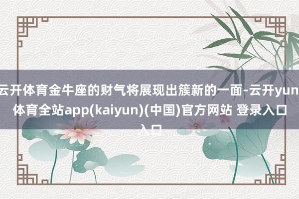 云开体育金牛座的财气将展现出簇新的一面-云开yun·体育全站app(kaiyun)(中国)官方网站 登录入口