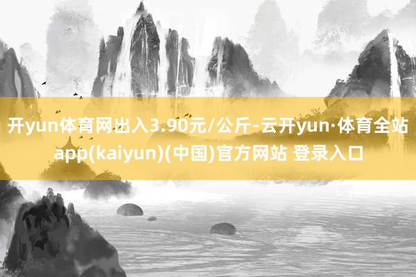 开yun体育网出入3.90元/公斤-云开yun·体育全站app(kaiyun)(中国)官方网站 登录入口