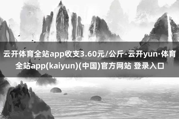 云开体育全站app收支3.60元/公斤-云开yun·体育全站app(kaiyun)(中国)官方网站 登录入口