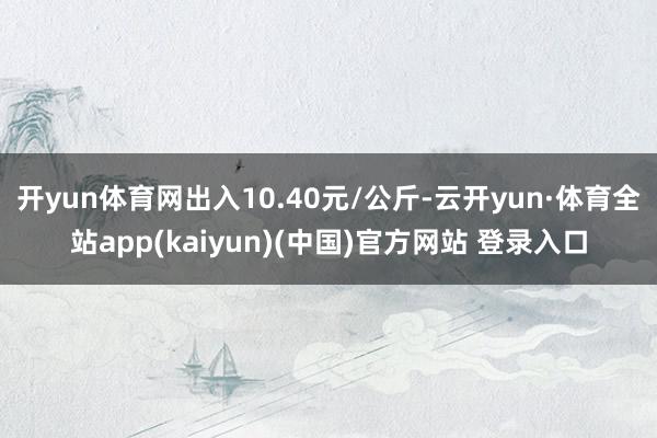 开yun体育网出入10.40元/公斤-云开yun·体育全站app(kaiyun)(中国)官方网站 登录入口