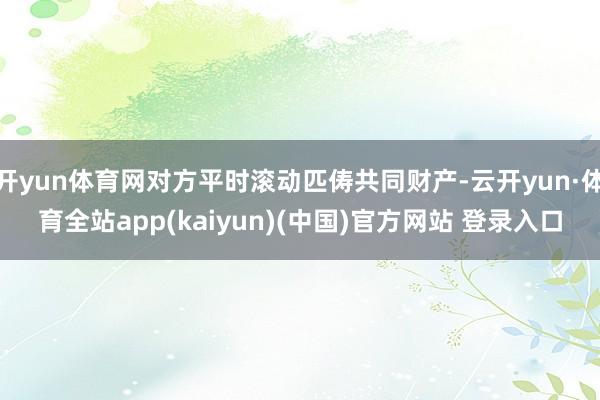 开yun体育网对方平时滚动匹俦共同财产-云开yun·体育全站app(kaiyun)(中国)官方网站 登录入口