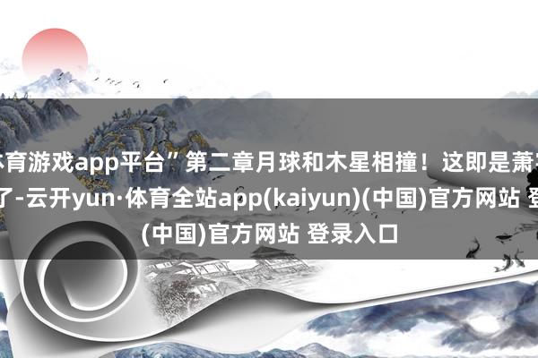 体育游戏app平台”第二章月球和木星相撞！这即是萧宇的谋略了-云开yun·体育全站app(kaiyun)(中国)官方网站 登录入口