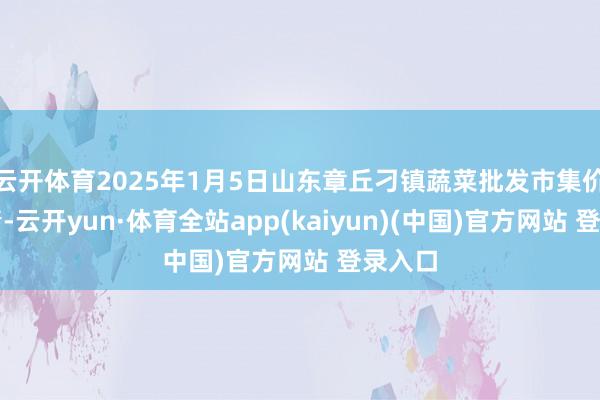 云开体育2025年1月5日山东章丘刁镇蔬菜批发市集价钱行情-云开yun·体育全站app(kaiyun)(中国)官方网站 登录入口