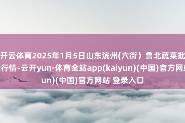 开云体育2025年1月5日山东滨州(六街）鲁北蔬菜批发市集价钱行情-云开yun·体育全站app(kaiyun)(中国)官方网站 登录入口